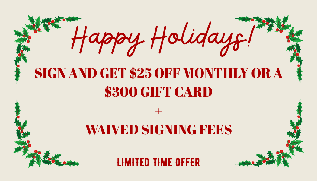 Happy Holidays! Sign and get $25 off monthly or a $300 gift card and waiving signing fees. Limited time offer.